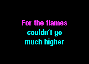 For the flames

couldn't go
much higher