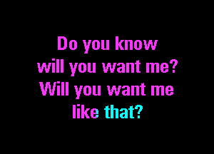 Do you know
will you want me?

Will you want me
like that?