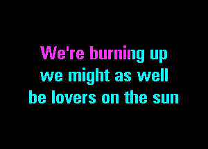 We're burning up

we might as well
he lovers on the sun