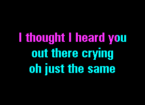 I thought I heard you

out there crying
oh just the same