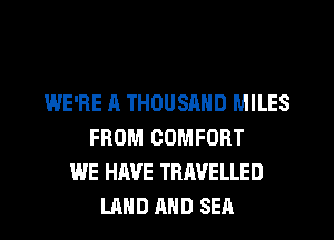 WE'RE A THOUSAND MILES
FROM COMFORT
WE HAVE TRAVELLED
LAND AND SEA