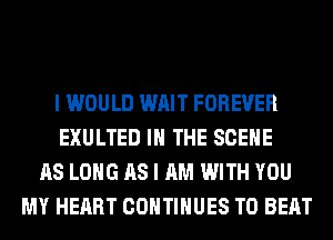 I WOULD WAIT FOREVER
EXULTED IN THE SCENE
AS LONG AS I AM WITH YOU
MY HEART CONTINUES TO BEAT