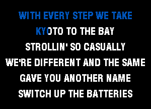 WITH EVERY STEP WE TAKE
KYOTO TO THE BAY
STROLLIH' SO CASUALLY
WE'RE DIFFERENT AND THE SAME
GAVE YOU ANOTHER NAME
SWITCH UP THE BATTERIES