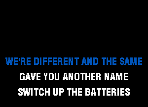 WE'RE DIFFERENT AND THE SAME
GAVE YOU ANOTHER NAME
SWITCH UP THE BATTERIES