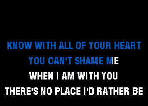 KNOW WITH ALL OF YOUR HEART
YOU CAN'T SHAME ME
WHEN I AM WITH YOU

THERE'S H0 PLACE I'D RATHER BE