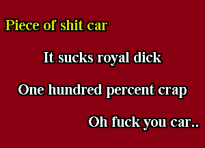 Piece of shit car

It sucks royal dick

One hundred percent crap

Oh fuck you can.