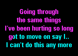 Going through
the same things
I've been hurting so long
got to move on say l..
I can't do this any more