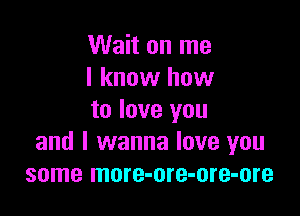 Wait on me
I know how

to love you
and I wanna love you
some more-ore-ore-ore
