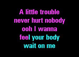 A little trouble
never hurt nobody

ooh I wanna
feel your body
wait on me