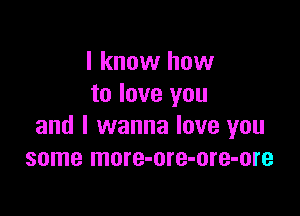 I know how
to love you

and I wanna love you
some more-ore-ore-ore