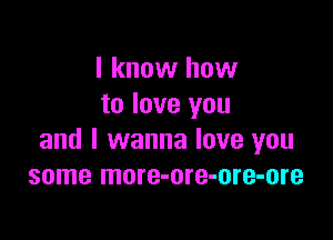 I know how
to love you

and I wanna love you
some more-ore-ore-ore
