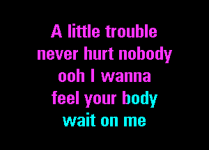 A little trouble
never hurt nobody

ooh I wanna
feel your body
wait on me