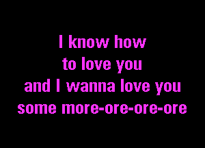 I know how
to love you

and I wanna love you
some more-ore-ore-ore