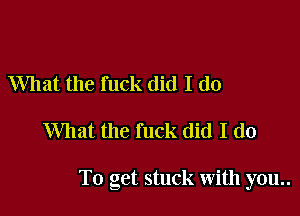 What the fuck did I do

What the fuck did I do

To get stuck with you..