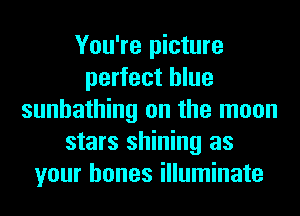 You're picture
perfect blue
sunbathing on the moon
stars shining as
your bones illuminate