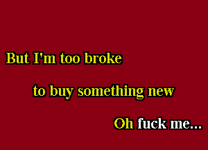 But I'm too broke

to buy something new

011 fuck me...