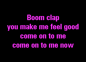 Boom clap
you make me feel good

come on to me
come on to me now