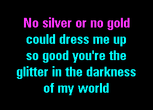 No silver or no gold
could dress me up

so good you're the
glitter in the darkness
of my world