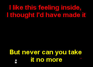 I like this feeling inside,
I thought I'd have made it

But never can you take
- it no more 