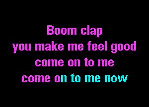 Boom clap
you make me feel good

come on to me
come on to me now