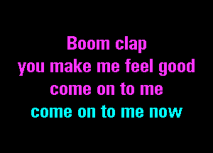 Boom clap
you make me feel good

come on to me
come on to me now