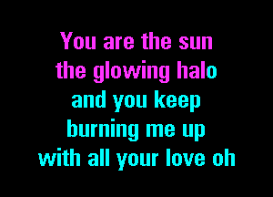 You are the sun
the glowing halo

and you keep
burning me up
with all your love oh