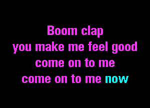 Boom clap
you make me feel good

come on to me
come on to me now