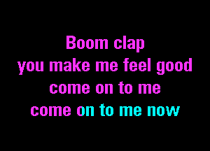 Boom clap
you make me feel good

come on to me
come on to me now