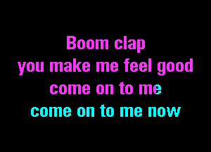 Boom clap
you make me feel good

come on to me
come on to me now