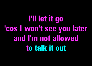 I'll let it go
'cos I won't see you later

and I'm not allowed
to talk it out