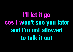I'll let it go
'cos I won't see you later

and I'm not allowed
to talk it out