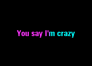 You say I'm crazy