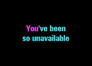 You've been

so unavailable