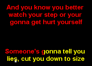 And you know you better
watch your step or your
gonna get hurt yourself

Someone's gonna tell you
lies, cut you down to size