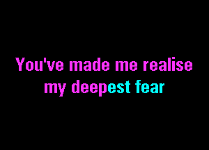 You've made me realise

my deepest fear