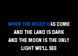 WHEN THE NIGHT HAS COME
AND THE LAND IS DARK
AND THE MOON IS THE ONLY
LIGHT WE'LL SEE
