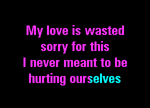 My love is wasted
sorry for this

I never meant to he
hurting ourselves