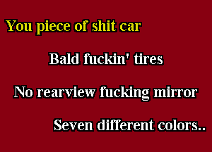 You piece of shit car
Bald fuckin' tires
N0 rearview fucking mirror

Seven different colors..