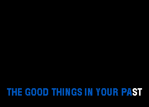 THE GOOD THINGS IN YOUR PAST