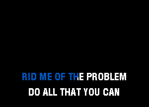 RID ME OF THE PROBLEM
DO ALL THAT YOU CAN