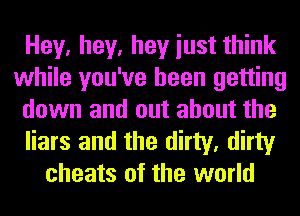 Hey, hey, hey iust think
while you've been getting
down and out about the
liars and the dirty, dirty
cheats of the world