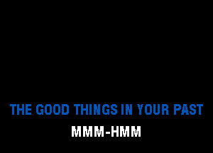 THE GOOD THINGS IN YOUR PAST
MMM-HMM