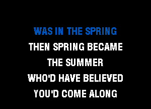 WAS IN THE SPRING
THEN SPRING BECAME
THE SUMMER
WHO'D HAVE BELIEVED

YOU'D COME ALONG l