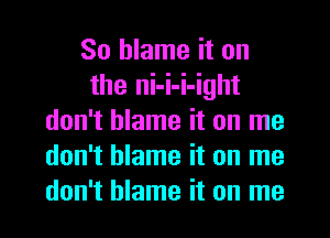 So blame it on
the ni-i-i-ight
don't blame it on me
don't blame it on me
don't blame it on me