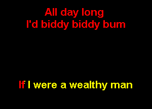 All day long
I'd biddy biddy burn

If I were a wealthy man