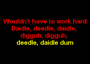 Wouldn't have to work hard
Daidle, deedle, daidle,

digguh, digguh,
deedle, daidle dum