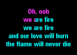 0h,ooh
we are fire

we are fire
and our love will burn
the flame will never die