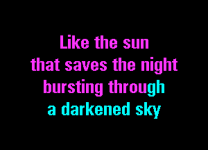 Like the sun
that saves the night

bursting through
a darkened sky