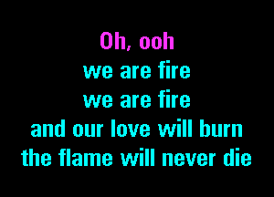 0h,ooh
we are fire

we are fire
and our love will burn
the flame will never die
