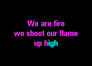 We are fire

we shoot our flame
up high
